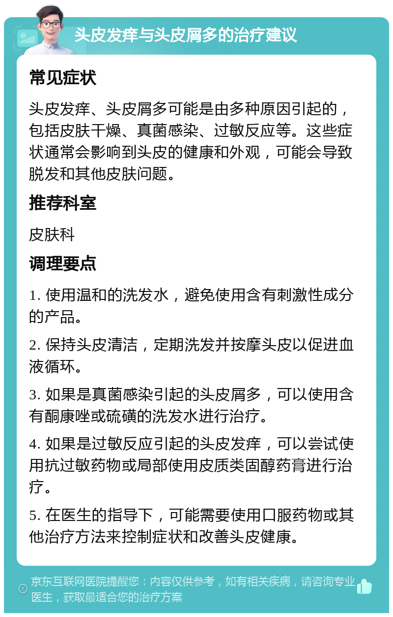 头皮发痒与头皮屑多的治疗建议 常见症状 头皮发痒、头皮屑多可能是由多种原因引起的，包括皮肤干燥、真菌感染、过敏反应等。这些症状通常会影响到头皮的健康和外观，可能会导致脱发和其他皮肤问题。 推荐科室 皮肤科 调理要点 1. 使用温和的洗发水，避免使用含有刺激性成分的产品。 2. 保持头皮清洁，定期洗发并按摩头皮以促进血液循环。 3. 如果是真菌感染引起的头皮屑多，可以使用含有酮康唑或硫磺的洗发水进行治疗。 4. 如果是过敏反应引起的头皮发痒，可以尝试使用抗过敏药物或局部使用皮质类固醇药膏进行治疗。 5. 在医生的指导下，可能需要使用口服药物或其他治疗方法来控制症状和改善头皮健康。