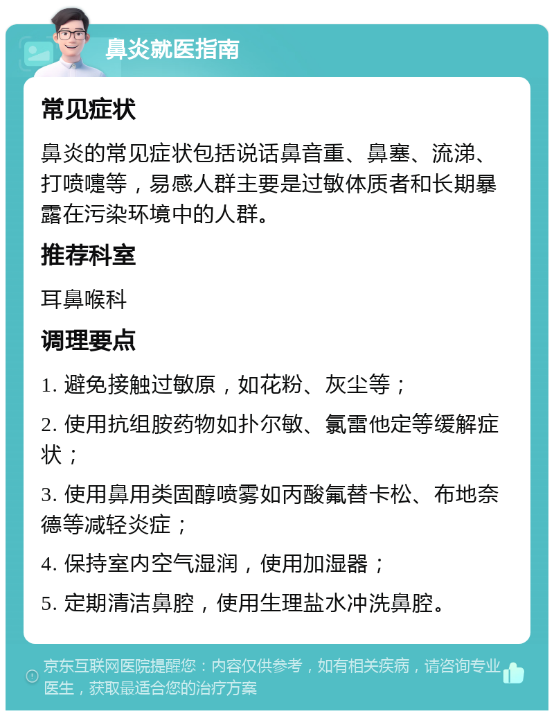 鼻炎就医指南 常见症状 鼻炎的常见症状包括说话鼻音重、鼻塞、流涕、打喷嚏等，易感人群主要是过敏体质者和长期暴露在污染环境中的人群。 推荐科室 耳鼻喉科 调理要点 1. 避免接触过敏原，如花粉、灰尘等； 2. 使用抗组胺药物如扑尔敏、氯雷他定等缓解症状； 3. 使用鼻用类固醇喷雾如丙酸氟替卡松、布地奈德等减轻炎症； 4. 保持室内空气湿润，使用加湿器； 5. 定期清洁鼻腔，使用生理盐水冲洗鼻腔。