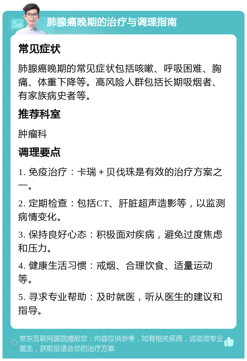 肺腺癌晚期的治疗与调理指南 常见症状 肺腺癌晚期的常见症状包括咳嗽、呼吸困难、胸痛、体重下降等。高风险人群包括长期吸烟者、有家族病史者等。 推荐科室 肿瘤科 调理要点 1. 免疫治疗：卡瑞＋贝伐珠是有效的治疗方案之一。 2. 定期检查：包括CT、肝脏超声造影等，以监测病情变化。 3. 保持良好心态：积极面对疾病，避免过度焦虑和压力。 4. 健康生活习惯：戒烟、合理饮食、适量运动等。 5. 寻求专业帮助：及时就医，听从医生的建议和指导。