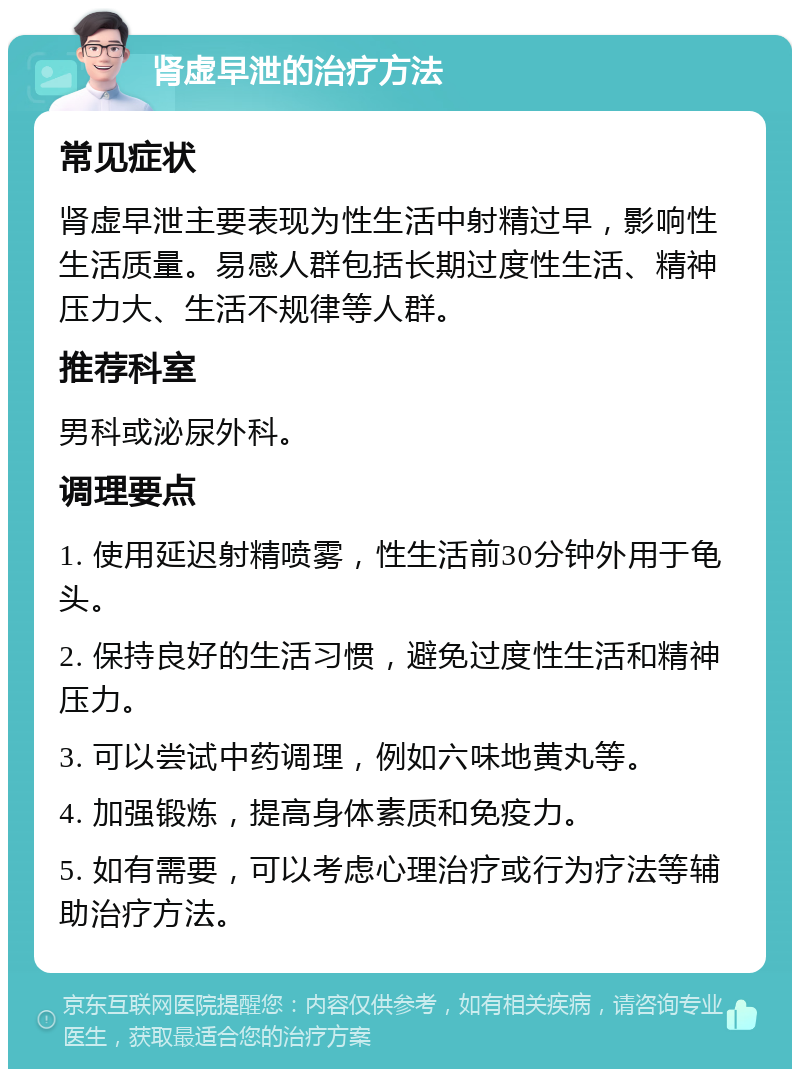 肾虚早泄的治疗方法 常见症状 肾虚早泄主要表现为性生活中射精过早，影响性生活质量。易感人群包括长期过度性生活、精神压力大、生活不规律等人群。 推荐科室 男科或泌尿外科。 调理要点 1. 使用延迟射精喷雾，性生活前30分钟外用于龟头。 2. 保持良好的生活习惯，避免过度性生活和精神压力。 3. 可以尝试中药调理，例如六味地黄丸等。 4. 加强锻炼，提高身体素质和免疫力。 5. 如有需要，可以考虑心理治疗或行为疗法等辅助治疗方法。