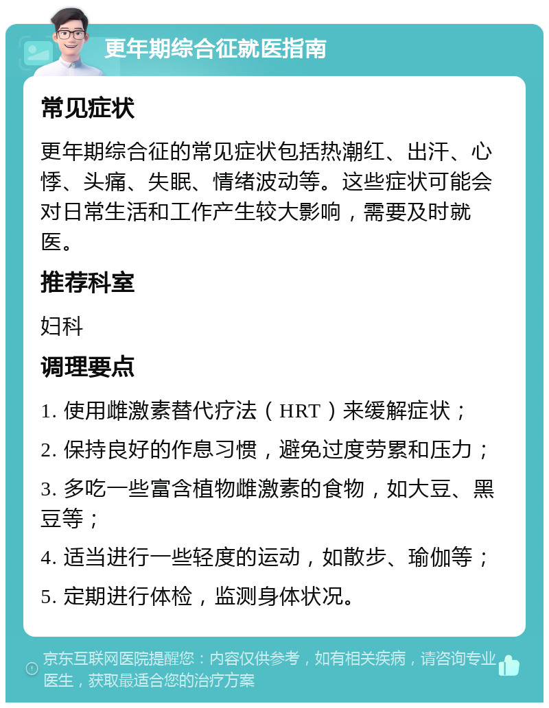 更年期综合征就医指南 常见症状 更年期综合征的常见症状包括热潮红、出汗、心悸、头痛、失眠、情绪波动等。这些症状可能会对日常生活和工作产生较大影响，需要及时就医。 推荐科室 妇科 调理要点 1. 使用雌激素替代疗法（HRT）来缓解症状； 2. 保持良好的作息习惯，避免过度劳累和压力； 3. 多吃一些富含植物雌激素的食物，如大豆、黑豆等； 4. 适当进行一些轻度的运动，如散步、瑜伽等； 5. 定期进行体检，监测身体状况。