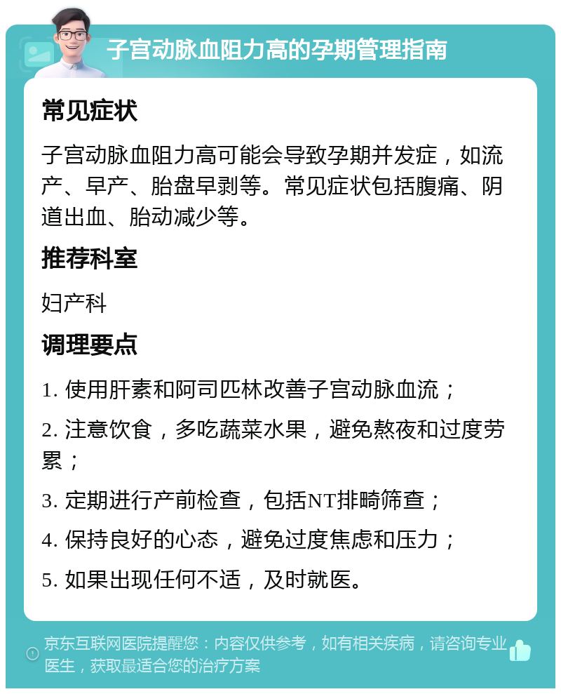 子宫动脉血阻力高的孕期管理指南 常见症状 子宫动脉血阻力高可能会导致孕期并发症，如流产、早产、胎盘早剥等。常见症状包括腹痛、阴道出血、胎动减少等。 推荐科室 妇产科 调理要点 1. 使用肝素和阿司匹林改善子宫动脉血流； 2. 注意饮食，多吃蔬菜水果，避免熬夜和过度劳累； 3. 定期进行产前检查，包括NT排畸筛查； 4. 保持良好的心态，避免过度焦虑和压力； 5. 如果出现任何不适，及时就医。