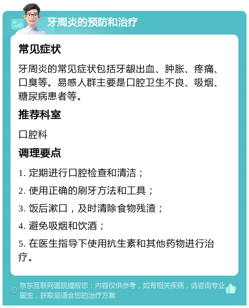 牙周炎的预防和治疗 常见症状 牙周炎的常见症状包括牙龈出血、肿胀、疼痛、口臭等。易感人群主要是口腔卫生不良、吸烟、糖尿病患者等。 推荐科室 口腔科 调理要点 1. 定期进行口腔检查和清洁； 2. 使用正确的刷牙方法和工具； 3. 饭后漱口，及时清除食物残渣； 4. 避免吸烟和饮酒； 5. 在医生指导下使用抗生素和其他药物进行治疗。