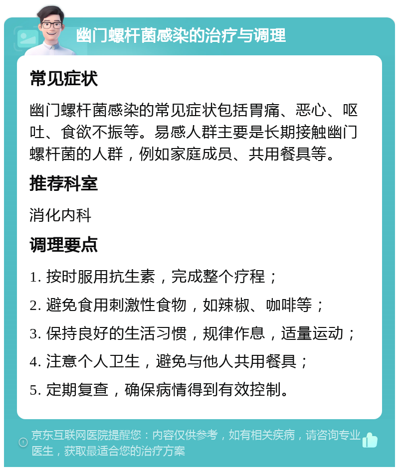 幽门螺杆菌感染的治疗与调理 常见症状 幽门螺杆菌感染的常见症状包括胃痛、恶心、呕吐、食欲不振等。易感人群主要是长期接触幽门螺杆菌的人群，例如家庭成员、共用餐具等。 推荐科室 消化内科 调理要点 1. 按时服用抗生素，完成整个疗程； 2. 避免食用刺激性食物，如辣椒、咖啡等； 3. 保持良好的生活习惯，规律作息，适量运动； 4. 注意个人卫生，避免与他人共用餐具； 5. 定期复查，确保病情得到有效控制。