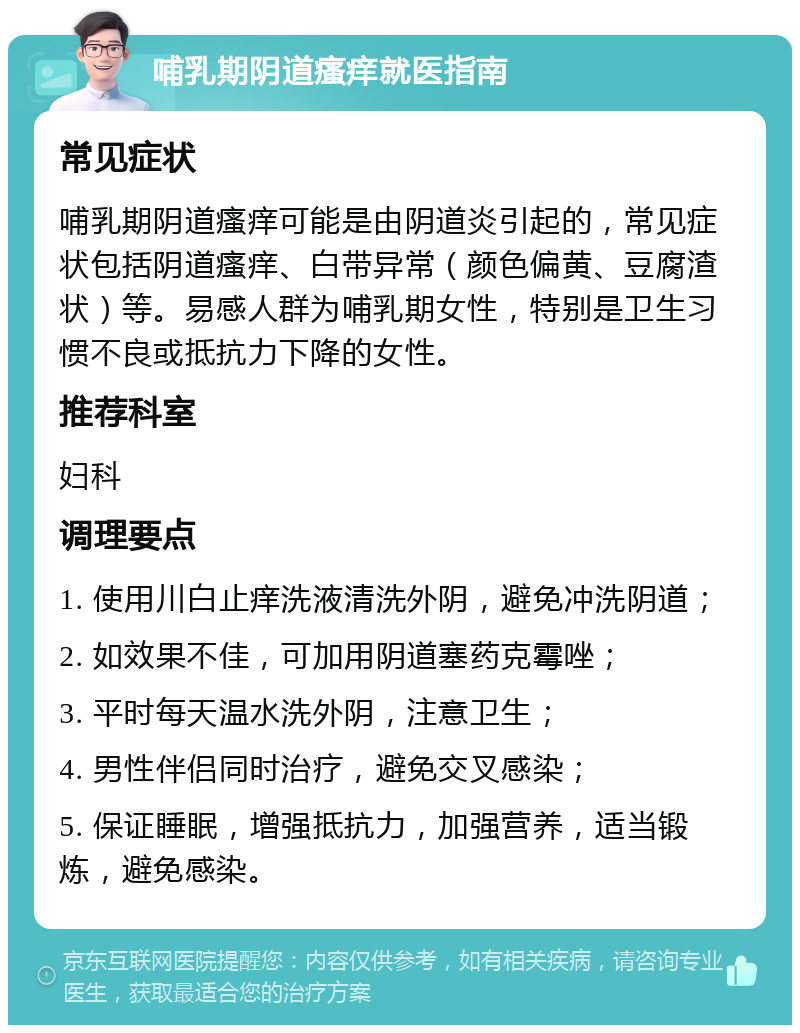 哺乳期阴道瘙痒就医指南 常见症状 哺乳期阴道瘙痒可能是由阴道炎引起的，常见症状包括阴道瘙痒、白带异常（颜色偏黄、豆腐渣状）等。易感人群为哺乳期女性，特别是卫生习惯不良或抵抗力下降的女性。 推荐科室 妇科 调理要点 1. 使用川白止痒洗液清洗外阴，避免冲洗阴道； 2. 如效果不佳，可加用阴道塞药克霉唑； 3. 平时每天温水洗外阴，注意卫生； 4. 男性伴侣同时治疗，避免交叉感染； 5. 保证睡眠，增强抵抗力，加强营养，适当锻炼，避免感染。