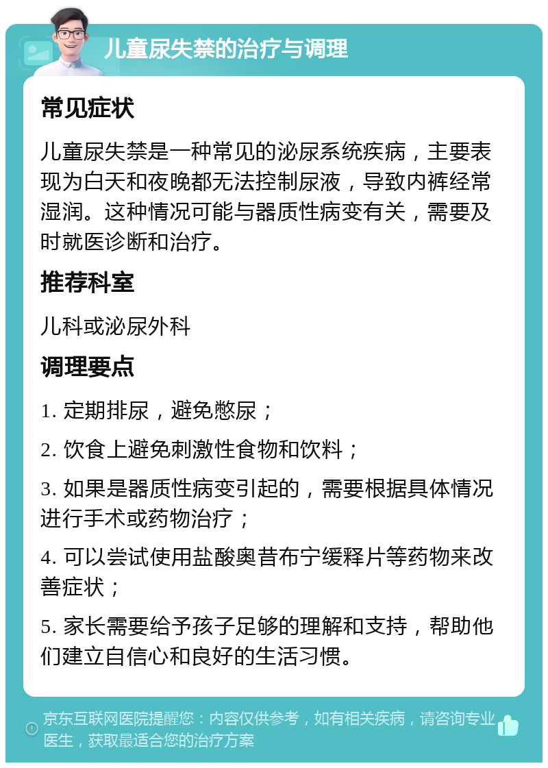 儿童尿失禁的治疗与调理 常见症状 儿童尿失禁是一种常见的泌尿系统疾病，主要表现为白天和夜晚都无法控制尿液，导致内裤经常湿润。这种情况可能与器质性病变有关，需要及时就医诊断和治疗。 推荐科室 儿科或泌尿外科 调理要点 1. 定期排尿，避免憋尿； 2. 饮食上避免刺激性食物和饮料； 3. 如果是器质性病变引起的，需要根据具体情况进行手术或药物治疗； 4. 可以尝试使用盐酸奥昔布宁缓释片等药物来改善症状； 5. 家长需要给予孩子足够的理解和支持，帮助他们建立自信心和良好的生活习惯。