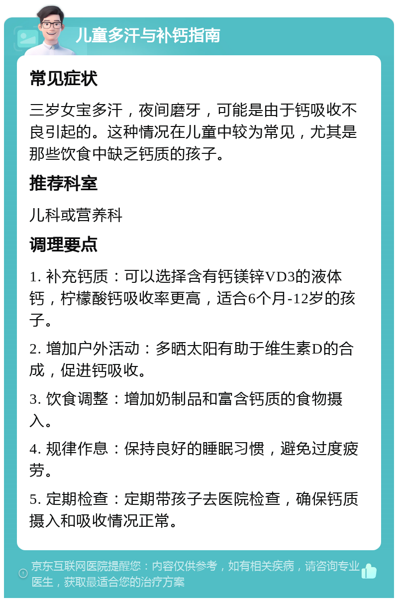 儿童多汗与补钙指南 常见症状 三岁女宝多汗，夜间磨牙，可能是由于钙吸收不良引起的。这种情况在儿童中较为常见，尤其是那些饮食中缺乏钙质的孩子。 推荐科室 儿科或营养科 调理要点 1. 补充钙质：可以选择含有钙镁锌VD3的液体钙，柠檬酸钙吸收率更高，适合6个月-12岁的孩子。 2. 增加户外活动：多晒太阳有助于维生素D的合成，促进钙吸收。 3. 饮食调整：增加奶制品和富含钙质的食物摄入。 4. 规律作息：保持良好的睡眠习惯，避免过度疲劳。 5. 定期检查：定期带孩子去医院检查，确保钙质摄入和吸收情况正常。