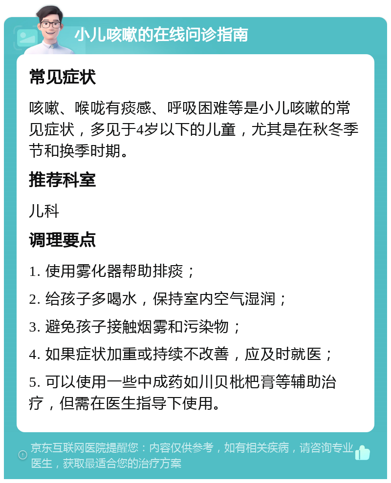 小儿咳嗽的在线问诊指南 常见症状 咳嗽、喉咙有痰感、呼吸困难等是小儿咳嗽的常见症状，多见于4岁以下的儿童，尤其是在秋冬季节和换季时期。 推荐科室 儿科 调理要点 1. 使用雾化器帮助排痰； 2. 给孩子多喝水，保持室内空气湿润； 3. 避免孩子接触烟雾和污染物； 4. 如果症状加重或持续不改善，应及时就医； 5. 可以使用一些中成药如川贝枇杷膏等辅助治疗，但需在医生指导下使用。