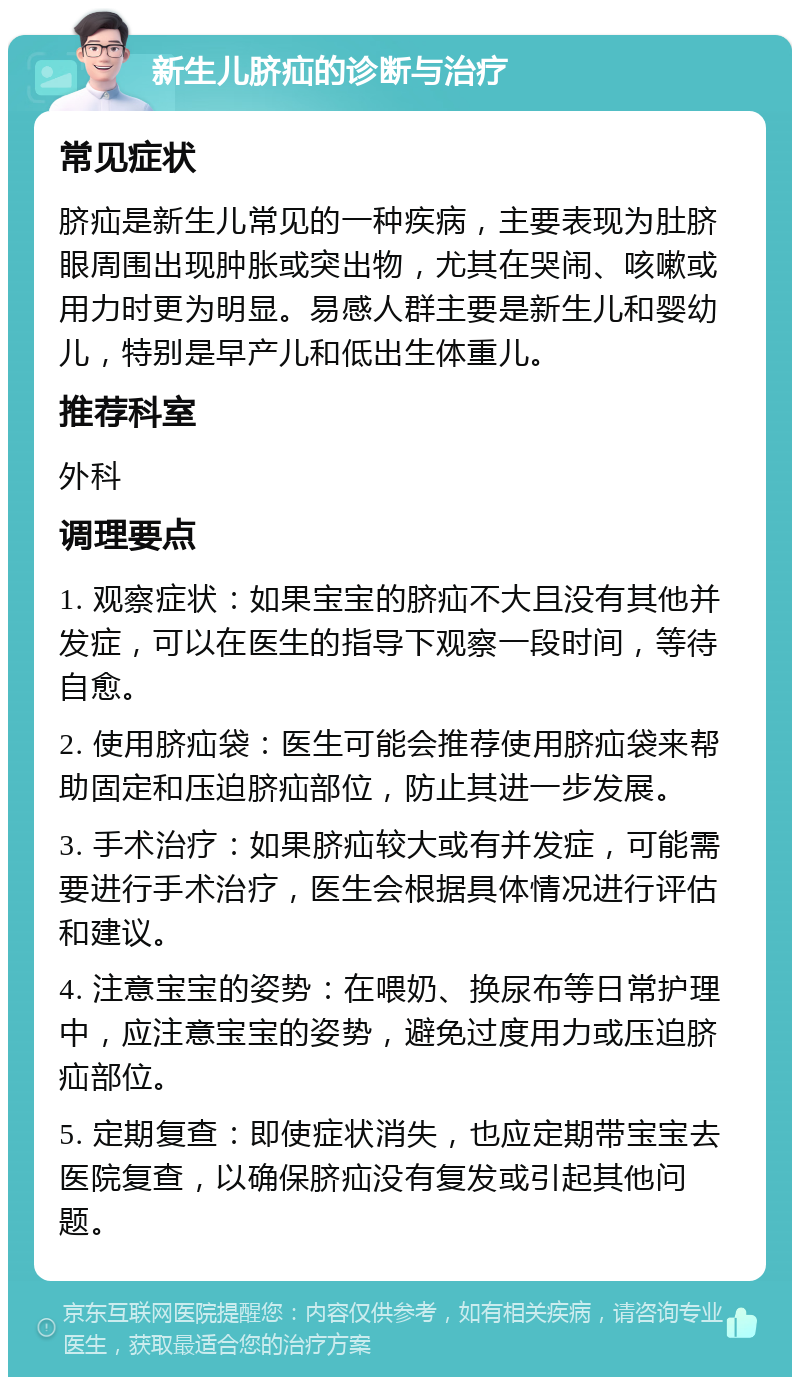 新生儿脐疝的诊断与治疗 常见症状 脐疝是新生儿常见的一种疾病，主要表现为肚脐眼周围出现肿胀或突出物，尤其在哭闹、咳嗽或用力时更为明显。易感人群主要是新生儿和婴幼儿，特别是早产儿和低出生体重儿。 推荐科室 外科 调理要点 1. 观察症状：如果宝宝的脐疝不大且没有其他并发症，可以在医生的指导下观察一段时间，等待自愈。 2. 使用脐疝袋：医生可能会推荐使用脐疝袋来帮助固定和压迫脐疝部位，防止其进一步发展。 3. 手术治疗：如果脐疝较大或有并发症，可能需要进行手术治疗，医生会根据具体情况进行评估和建议。 4. 注意宝宝的姿势：在喂奶、换尿布等日常护理中，应注意宝宝的姿势，避免过度用力或压迫脐疝部位。 5. 定期复查：即使症状消失，也应定期带宝宝去医院复查，以确保脐疝没有复发或引起其他问题。