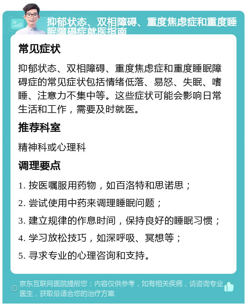 抑郁状态、双相障碍、重度焦虑症和重度睡眠障碍症就医指南 常见症状 抑郁状态、双相障碍、重度焦虑症和重度睡眠障碍症的常见症状包括情绪低落、易怒、失眠、嗜睡、注意力不集中等。这些症状可能会影响日常生活和工作，需要及时就医。 推荐科室 精神科或心理科 调理要点 1. 按医嘱服用药物，如百洛特和思诺思； 2. 尝试使用中药来调理睡眠问题； 3. 建立规律的作息时间，保持良好的睡眠习惯； 4. 学习放松技巧，如深呼吸、冥想等； 5. 寻求专业的心理咨询和支持。