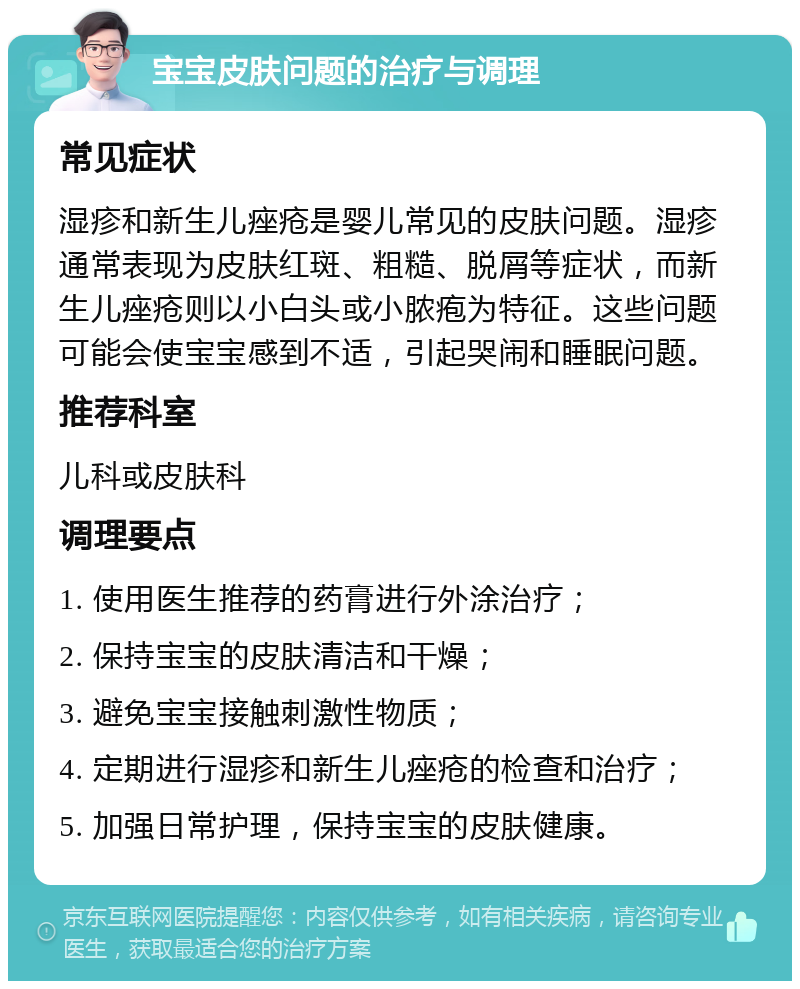 宝宝皮肤问题的治疗与调理 常见症状 湿疹和新生儿痤疮是婴儿常见的皮肤问题。湿疹通常表现为皮肤红斑、粗糙、脱屑等症状，而新生儿痤疮则以小白头或小脓疱为特征。这些问题可能会使宝宝感到不适，引起哭闹和睡眠问题。 推荐科室 儿科或皮肤科 调理要点 1. 使用医生推荐的药膏进行外涂治疗； 2. 保持宝宝的皮肤清洁和干燥； 3. 避免宝宝接触刺激性物质； 4. 定期进行湿疹和新生儿痤疮的检查和治疗； 5. 加强日常护理，保持宝宝的皮肤健康。