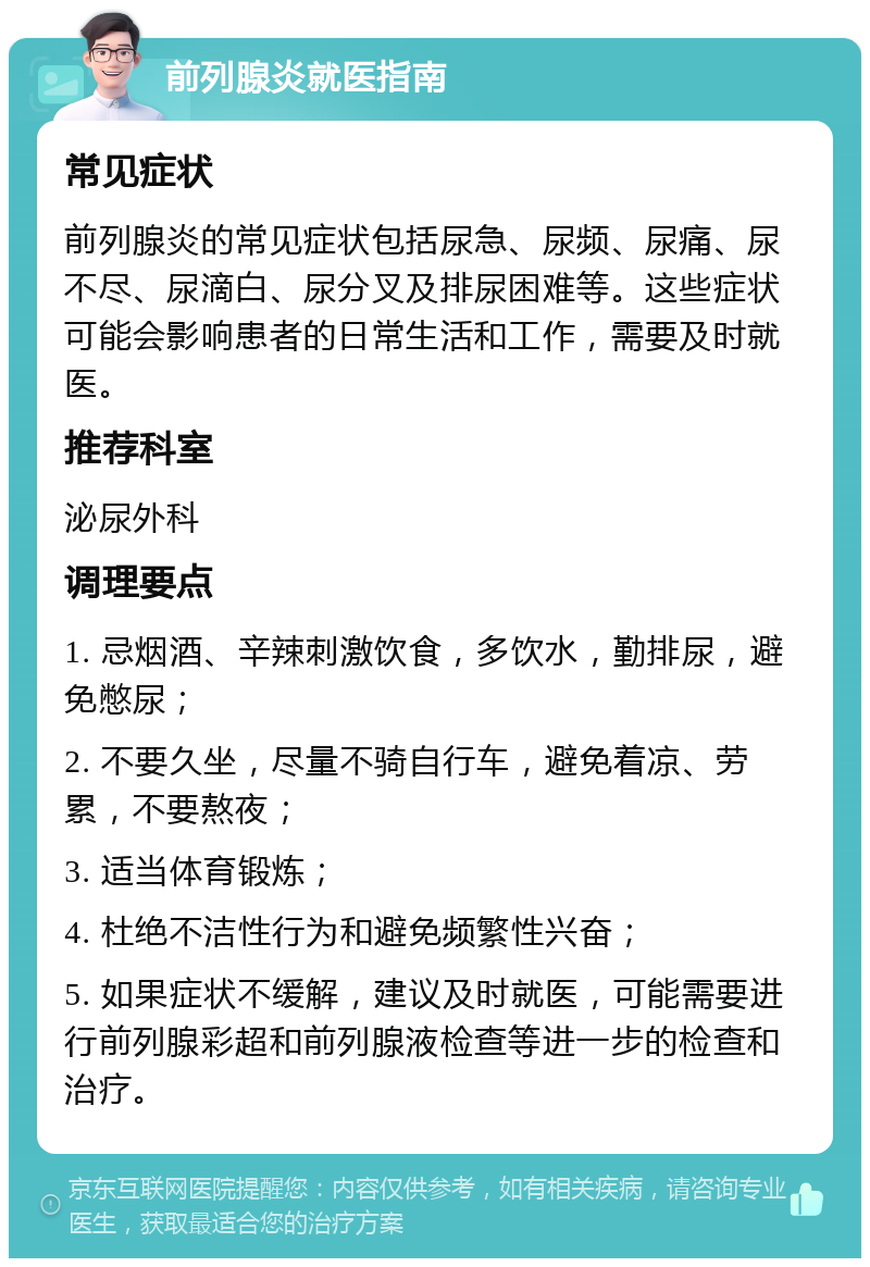 前列腺炎就医指南 常见症状 前列腺炎的常见症状包括尿急、尿频、尿痛、尿不尽、尿滴白、尿分叉及排尿困难等。这些症状可能会影响患者的日常生活和工作，需要及时就医。 推荐科室 泌尿外科 调理要点 1. 忌烟酒、辛辣刺激饮食，多饮水，勤排尿，避免憋尿； 2. 不要久坐，尽量不骑自行车，避免着凉、劳累，不要熬夜； 3. 适当体育锻炼； 4. 杜绝不洁性行为和避免频繁性兴奋； 5. 如果症状不缓解，建议及时就医，可能需要进行前列腺彩超和前列腺液检查等进一步的检查和治疗。