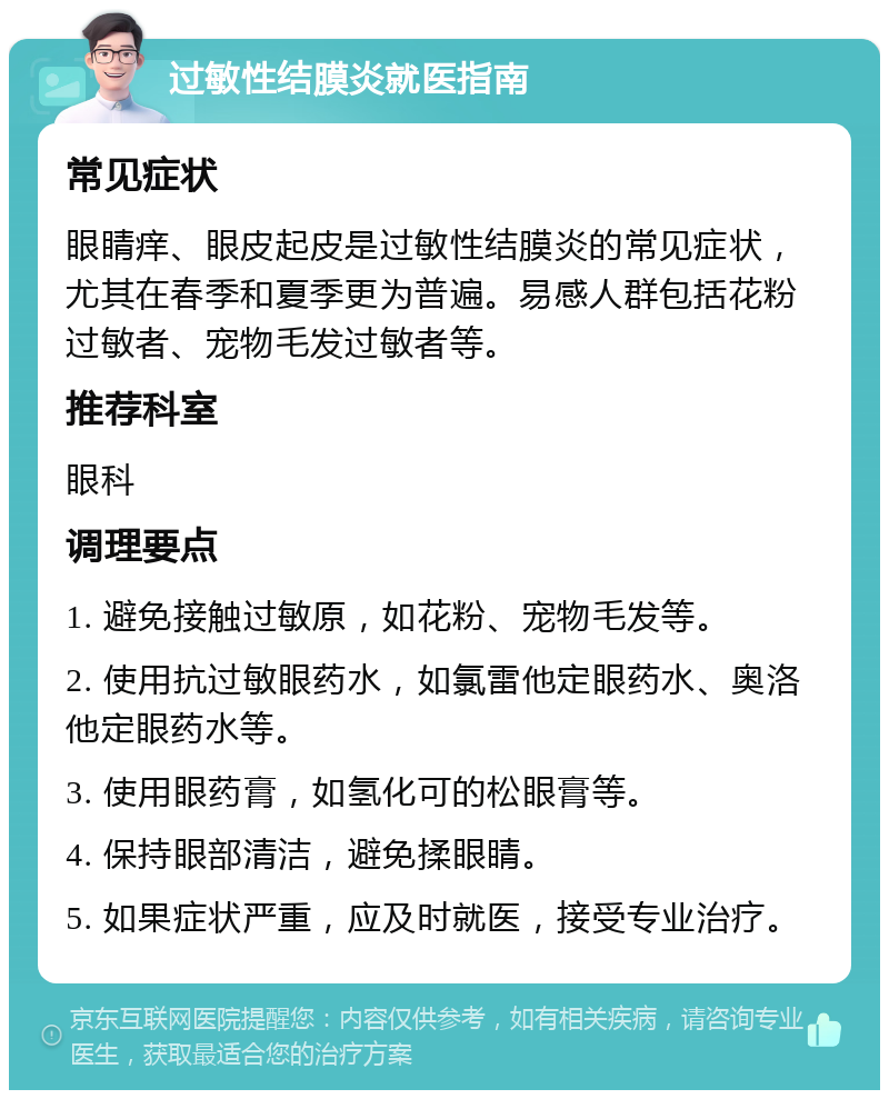 过敏性结膜炎就医指南 常见症状 眼睛痒、眼皮起皮是过敏性结膜炎的常见症状，尤其在春季和夏季更为普遍。易感人群包括花粉过敏者、宠物毛发过敏者等。 推荐科室 眼科 调理要点 1. 避免接触过敏原，如花粉、宠物毛发等。 2. 使用抗过敏眼药水，如氯雷他定眼药水、奥洛他定眼药水等。 3. 使用眼药膏，如氢化可的松眼膏等。 4. 保持眼部清洁，避免揉眼睛。 5. 如果症状严重，应及时就医，接受专业治疗。