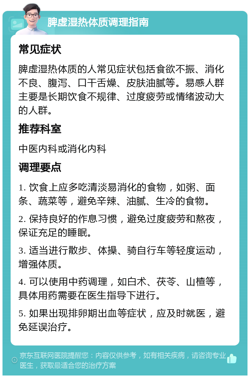 脾虚湿热体质调理指南 常见症状 脾虚湿热体质的人常见症状包括食欲不振、消化不良、腹泻、口干舌燥、皮肤油腻等。易感人群主要是长期饮食不规律、过度疲劳或情绪波动大的人群。 推荐科室 中医内科或消化内科 调理要点 1. 饮食上应多吃清淡易消化的食物，如粥、面条、蔬菜等，避免辛辣、油腻、生冷的食物。 2. 保持良好的作息习惯，避免过度疲劳和熬夜，保证充足的睡眠。 3. 适当进行散步、体操、骑自行车等轻度运动，增强体质。 4. 可以使用中药调理，如白术、茯苓、山楂等，具体用药需要在医生指导下进行。 5. 如果出现排卵期出血等症状，应及时就医，避免延误治疗。