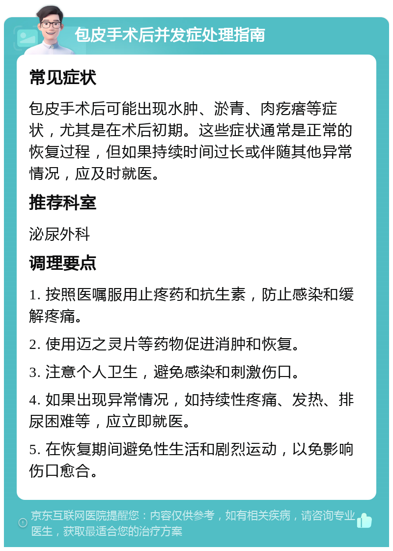 包皮手术后并发症处理指南 常见症状 包皮手术后可能出现水肿、淤青、肉疙瘩等症状，尤其是在术后初期。这些症状通常是正常的恢复过程，但如果持续时间过长或伴随其他异常情况，应及时就医。 推荐科室 泌尿外科 调理要点 1. 按照医嘱服用止疼药和抗生素，防止感染和缓解疼痛。 2. 使用迈之灵片等药物促进消肿和恢复。 3. 注意个人卫生，避免感染和刺激伤口。 4. 如果出现异常情况，如持续性疼痛、发热、排尿困难等，应立即就医。 5. 在恢复期间避免性生活和剧烈运动，以免影响伤口愈合。