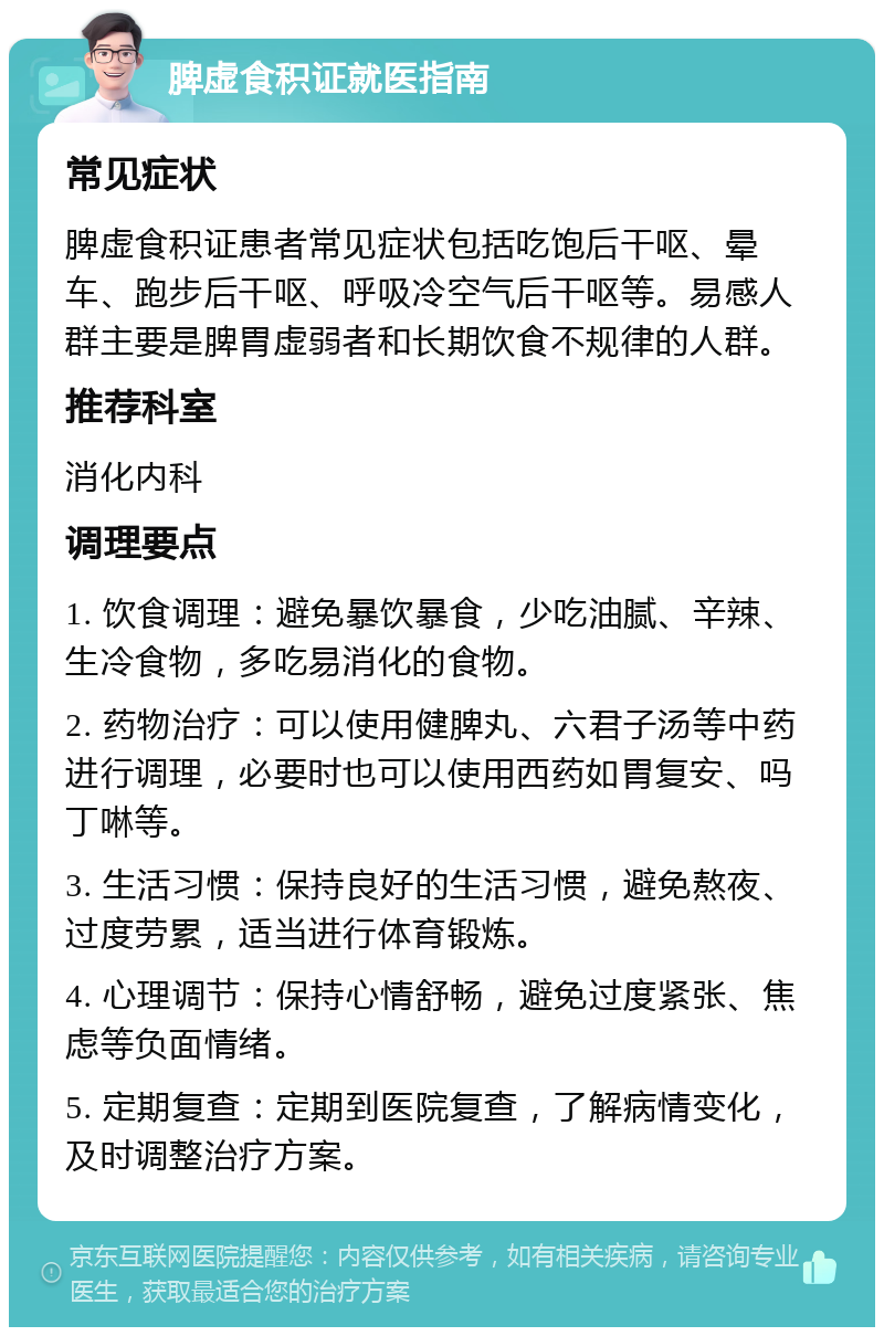 脾虚食积证就医指南 常见症状 脾虚食积证患者常见症状包括吃饱后干呕、晕车、跑步后干呕、呼吸冷空气后干呕等。易感人群主要是脾胃虚弱者和长期饮食不规律的人群。 推荐科室 消化内科 调理要点 1. 饮食调理：避免暴饮暴食，少吃油腻、辛辣、生冷食物，多吃易消化的食物。 2. 药物治疗：可以使用健脾丸、六君子汤等中药进行调理，必要时也可以使用西药如胃复安、吗丁啉等。 3. 生活习惯：保持良好的生活习惯，避免熬夜、过度劳累，适当进行体育锻炼。 4. 心理调节：保持心情舒畅，避免过度紧张、焦虑等负面情绪。 5. 定期复查：定期到医院复查，了解病情变化，及时调整治疗方案。