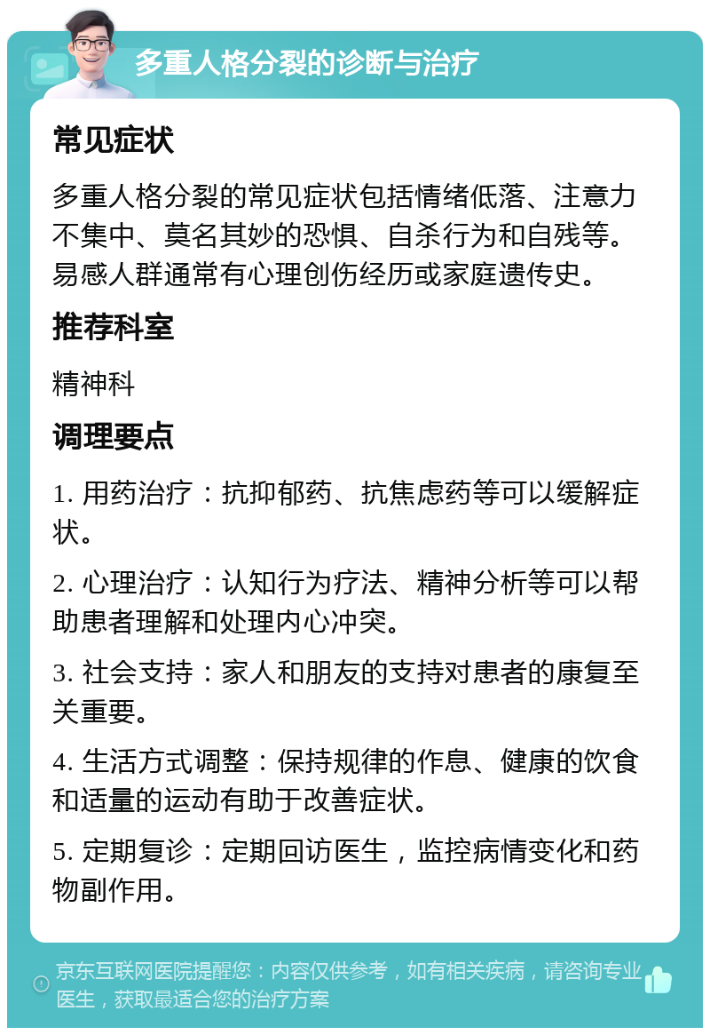 多重人格分裂的诊断与治疗 常见症状 多重人格分裂的常见症状包括情绪低落、注意力不集中、莫名其妙的恐惧、自杀行为和自残等。易感人群通常有心理创伤经历或家庭遗传史。 推荐科室 精神科 调理要点 1. 用药治疗：抗抑郁药、抗焦虑药等可以缓解症状。 2. 心理治疗：认知行为疗法、精神分析等可以帮助患者理解和处理内心冲突。 3. 社会支持：家人和朋友的支持对患者的康复至关重要。 4. 生活方式调整：保持规律的作息、健康的饮食和适量的运动有助于改善症状。 5. 定期复诊：定期回访医生，监控病情变化和药物副作用。