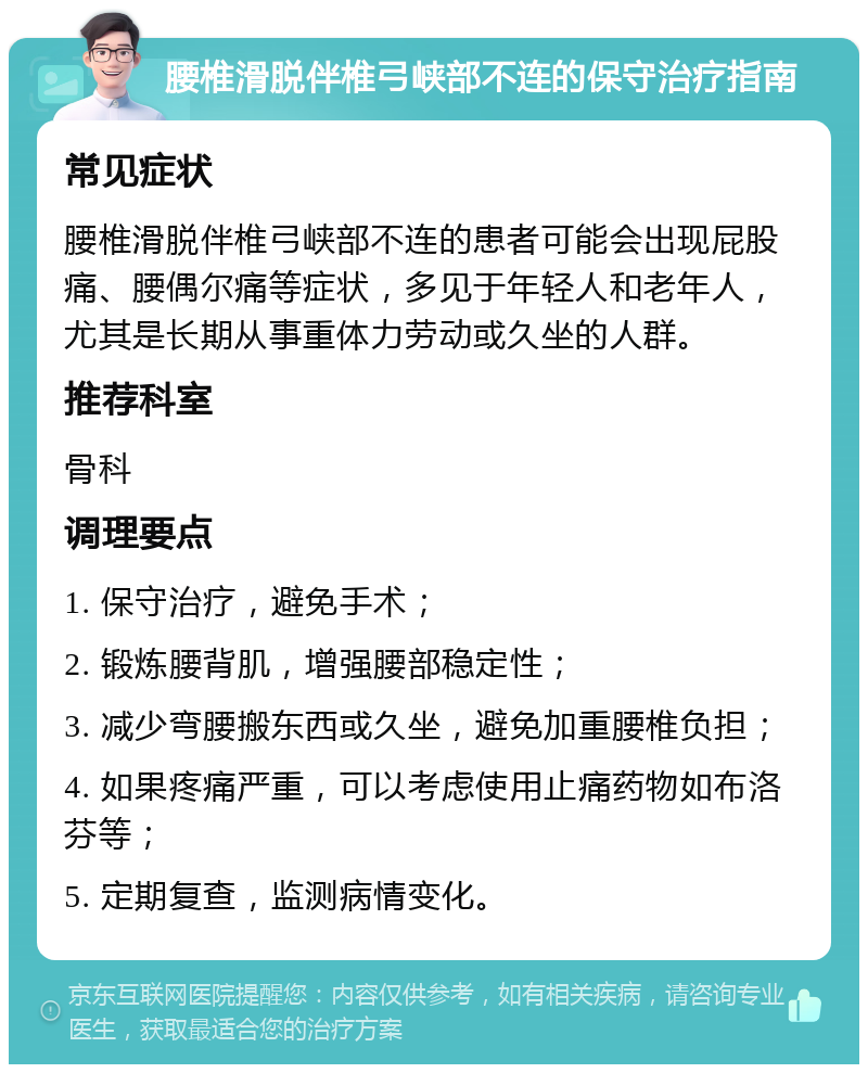 腰椎滑脱伴椎弓峡部不连的保守治疗指南 常见症状 腰椎滑脱伴椎弓峡部不连的患者可能会出现屁股痛、腰偶尔痛等症状，多见于年轻人和老年人，尤其是长期从事重体力劳动或久坐的人群。 推荐科室 骨科 调理要点 1. 保守治疗，避免手术； 2. 锻炼腰背肌，增强腰部稳定性； 3. 减少弯腰搬东西或久坐，避免加重腰椎负担； 4. 如果疼痛严重，可以考虑使用止痛药物如布洛芬等； 5. 定期复查，监测病情变化。