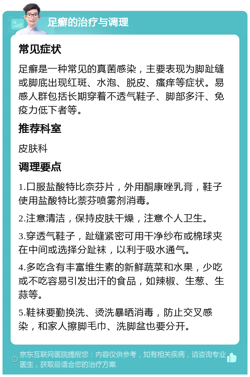 足癣的治疗与调理 常见症状 足癣是一种常见的真菌感染，主要表现为脚趾缝或脚底出现红斑、水泡、脱皮、瘙痒等症状。易感人群包括长期穿着不透气鞋子、脚部多汗、免疫力低下者等。 推荐科室 皮肤科 调理要点 1.口服盐酸特比奈芬片，外用酮康唑乳膏，鞋子使用盐酸特比萘芬喷雾剂消毒。 2.注意清洁，保持皮肤干燥，注意个人卫生。 3.穿透气鞋子，趾缝紧密可用干净纱布或棉球夹在中间或选择分趾袜，以利于吸水通气。 4.多吃含有丰富维生素的新鲜蔬菜和水果，少吃或不吃容易引发出汗的食品，如辣椒、生葱、生蒜等。 5.鞋袜要勤换洗、烫洗暴晒消毒，防止交叉感染，和家人擦脚毛巾、洗脚盆也要分开。