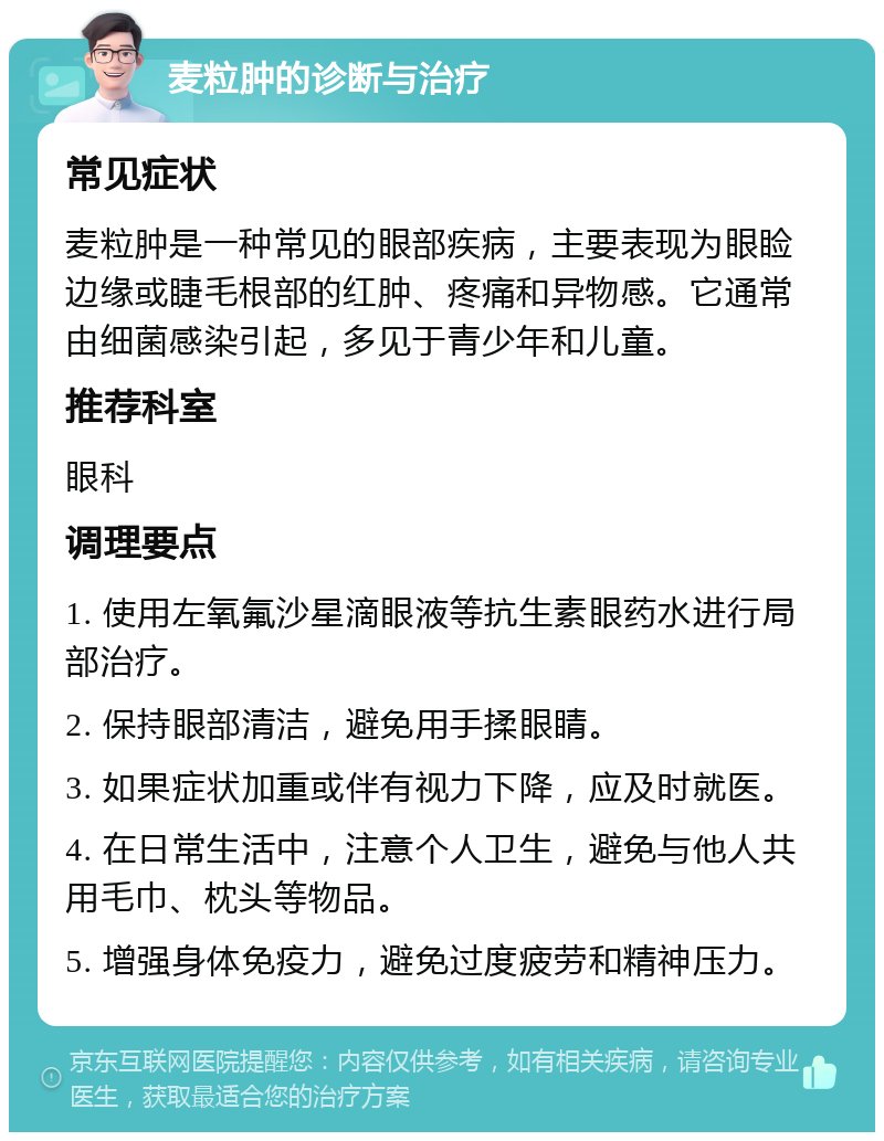 麦粒肿的诊断与治疗 常见症状 麦粒肿是一种常见的眼部疾病，主要表现为眼睑边缘或睫毛根部的红肿、疼痛和异物感。它通常由细菌感染引起，多见于青少年和儿童。 推荐科室 眼科 调理要点 1. 使用左氧氟沙星滴眼液等抗生素眼药水进行局部治疗。 2. 保持眼部清洁，避免用手揉眼睛。 3. 如果症状加重或伴有视力下降，应及时就医。 4. 在日常生活中，注意个人卫生，避免与他人共用毛巾、枕头等物品。 5. 增强身体免疫力，避免过度疲劳和精神压力。