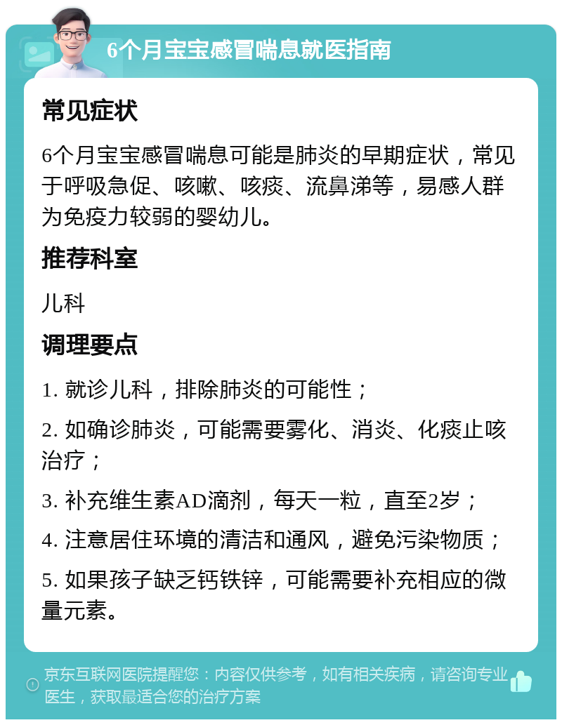 6个月宝宝感冒喘息就医指南 常见症状 6个月宝宝感冒喘息可能是肺炎的早期症状，常见于呼吸急促、咳嗽、咳痰、流鼻涕等，易感人群为免疫力较弱的婴幼儿。 推荐科室 儿科 调理要点 1. 就诊儿科，排除肺炎的可能性； 2. 如确诊肺炎，可能需要雾化、消炎、化痰止咳治疗； 3. 补充维生素AD滴剂，每天一粒，直至2岁； 4. 注意居住环境的清洁和通风，避免污染物质； 5. 如果孩子缺乏钙铁锌，可能需要补充相应的微量元素。