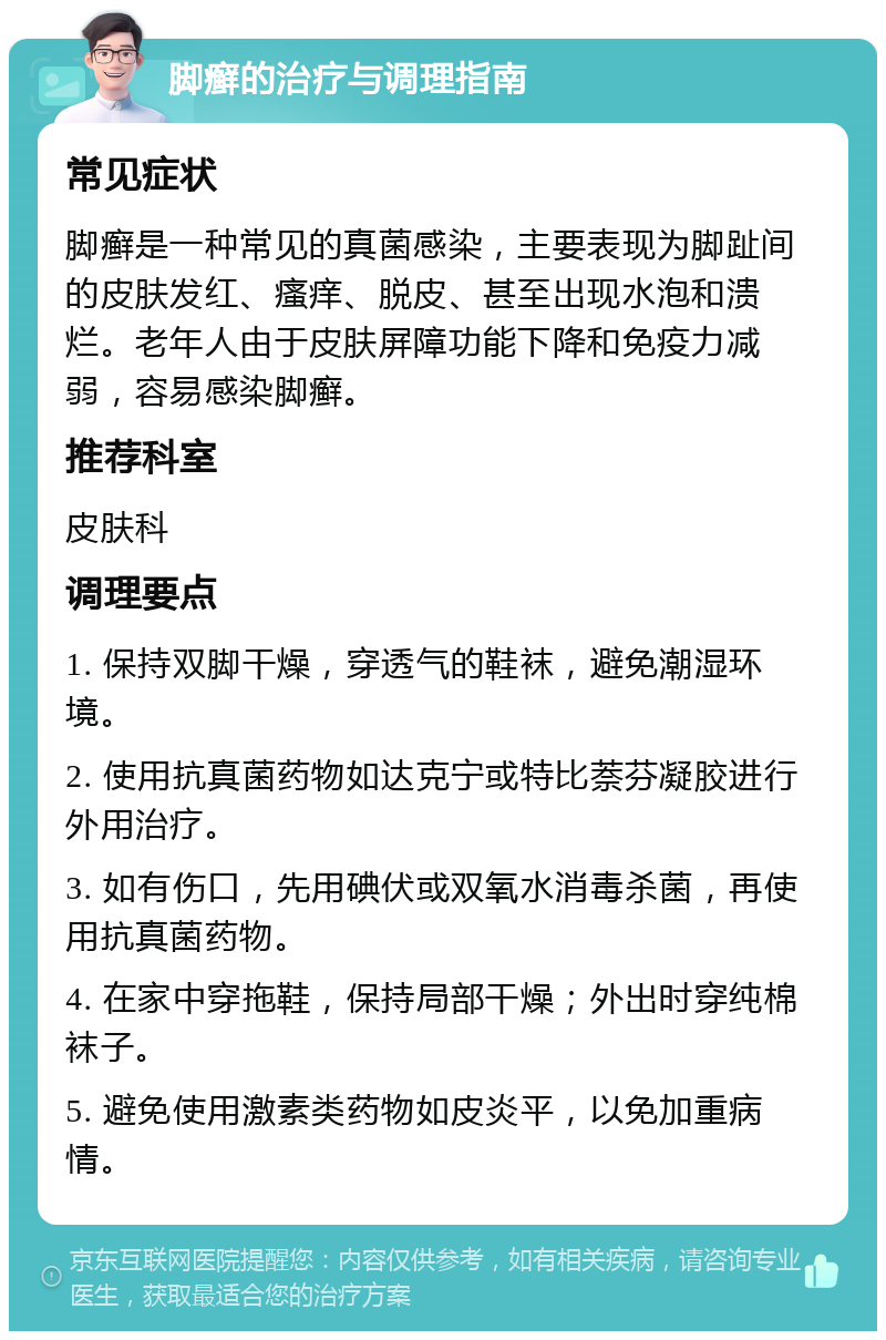 脚癣的治疗与调理指南 常见症状 脚癣是一种常见的真菌感染，主要表现为脚趾间的皮肤发红、瘙痒、脱皮、甚至出现水泡和溃烂。老年人由于皮肤屏障功能下降和免疫力减弱，容易感染脚癣。 推荐科室 皮肤科 调理要点 1. 保持双脚干燥，穿透气的鞋袜，避免潮湿环境。 2. 使用抗真菌药物如达克宁或特比萘芬凝胶进行外用治疗。 3. 如有伤口，先用碘伏或双氧水消毒杀菌，再使用抗真菌药物。 4. 在家中穿拖鞋，保持局部干燥；外出时穿纯棉袜子。 5. 避免使用激素类药物如皮炎平，以免加重病情。