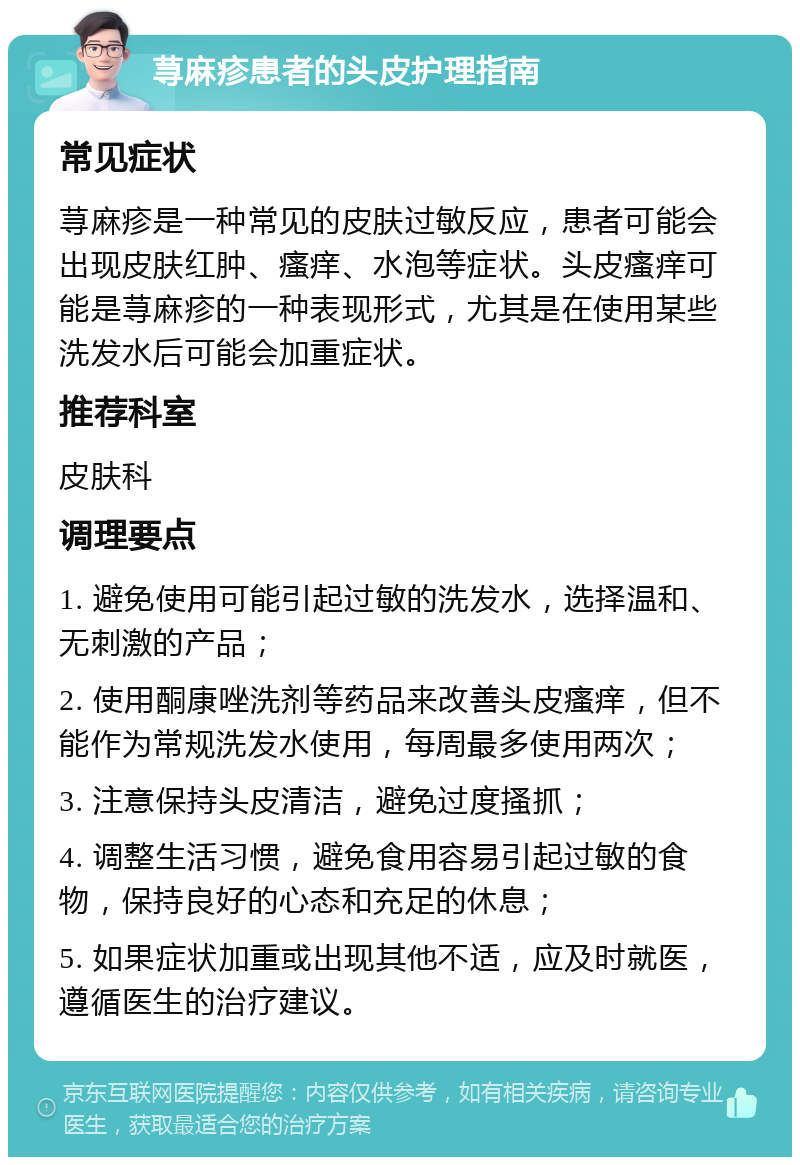 荨麻疹患者的头皮护理指南 常见症状 荨麻疹是一种常见的皮肤过敏反应，患者可能会出现皮肤红肿、瘙痒、水泡等症状。头皮瘙痒可能是荨麻疹的一种表现形式，尤其是在使用某些洗发水后可能会加重症状。 推荐科室 皮肤科 调理要点 1. 避免使用可能引起过敏的洗发水，选择温和、无刺激的产品； 2. 使用酮康唑洗剂等药品来改善头皮瘙痒，但不能作为常规洗发水使用，每周最多使用两次； 3. 注意保持头皮清洁，避免过度搔抓； 4. 调整生活习惯，避免食用容易引起过敏的食物，保持良好的心态和充足的休息； 5. 如果症状加重或出现其他不适，应及时就医，遵循医生的治疗建议。