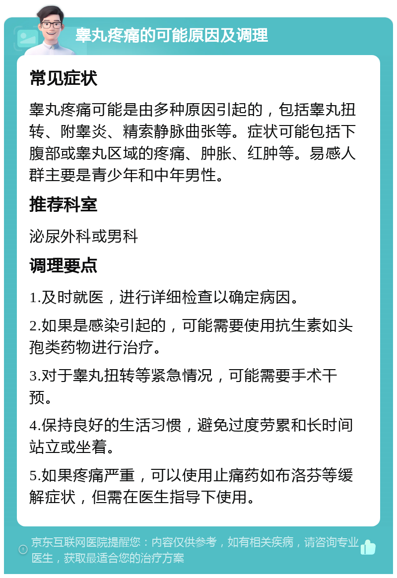 睾丸疼痛的可能原因及调理 常见症状 睾丸疼痛可能是由多种原因引起的，包括睾丸扭转、附睾炎、精索静脉曲张等。症状可能包括下腹部或睾丸区域的疼痛、肿胀、红肿等。易感人群主要是青少年和中年男性。 推荐科室 泌尿外科或男科 调理要点 1.及时就医，进行详细检查以确定病因。 2.如果是感染引起的，可能需要使用抗生素如头孢类药物进行治疗。 3.对于睾丸扭转等紧急情况，可能需要手术干预。 4.保持良好的生活习惯，避免过度劳累和长时间站立或坐着。 5.如果疼痛严重，可以使用止痛药如布洛芬等缓解症状，但需在医生指导下使用。