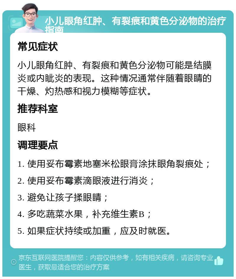 小儿眼角红肿、有裂痕和黄色分泌物的治疗指南 常见症状 小儿眼角红肿、有裂痕和黄色分泌物可能是结膜炎或内眦炎的表现。这种情况通常伴随着眼睛的干燥、灼热感和视力模糊等症状。 推荐科室 眼科 调理要点 1. 使用妥布霉素地塞米松眼膏涂抹眼角裂痕处； 2. 使用妥布霉素滴眼液进行消炎； 3. 避免让孩子揉眼睛； 4. 多吃蔬菜水果，补充维生素B； 5. 如果症状持续或加重，应及时就医。