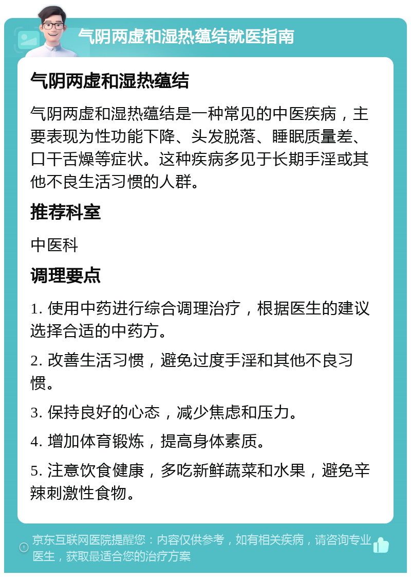 气阴两虚和湿热蕴结就医指南 气阴两虚和湿热蕴结 气阴两虚和湿热蕴结是一种常见的中医疾病，主要表现为性功能下降、头发脱落、睡眠质量差、口干舌燥等症状。这种疾病多见于长期手淫或其他不良生活习惯的人群。 推荐科室 中医科 调理要点 1. 使用中药进行综合调理治疗，根据医生的建议选择合适的中药方。 2. 改善生活习惯，避免过度手淫和其他不良习惯。 3. 保持良好的心态，减少焦虑和压力。 4. 增加体育锻炼，提高身体素质。 5. 注意饮食健康，多吃新鲜蔬菜和水果，避免辛辣刺激性食物。