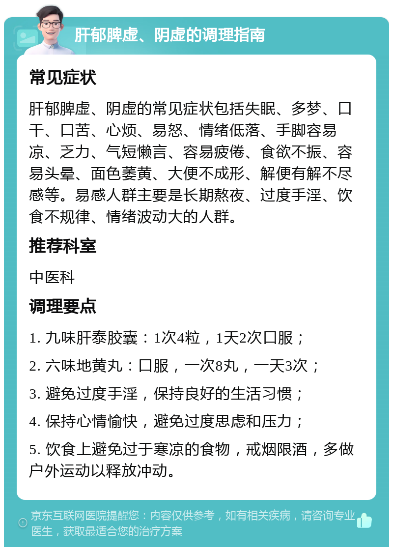 肝郁脾虚、阴虚的调理指南 常见症状 肝郁脾虚、阴虚的常见症状包括失眠、多梦、口干、口苦、心烦、易怒、情绪低落、手脚容易凉、乏力、气短懒言、容易疲倦、食欲不振、容易头晕、面色萎黄、大便不成形、解便有解不尽感等。易感人群主要是长期熬夜、过度手淫、饮食不规律、情绪波动大的人群。 推荐科室 中医科 调理要点 1. 九味肝泰胶囊：1次4粒，1天2次口服； 2. 六味地黄丸：口服，一次8丸，一天3次； 3. 避免过度手淫，保持良好的生活习惯； 4. 保持心情愉快，避免过度思虑和压力； 5. 饮食上避免过于寒凉的食物，戒烟限酒，多做户外运动以释放冲动。