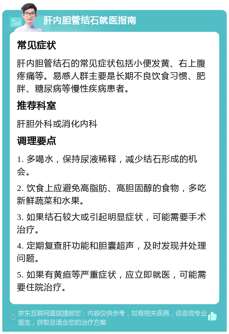 肝内胆管结石就医指南 常见症状 肝内胆管结石的常见症状包括小便发黄、右上腹疼痛等。易感人群主要是长期不良饮食习惯、肥胖、糖尿病等慢性疾病患者。 推荐科室 肝胆外科或消化内科 调理要点 1. 多喝水，保持尿液稀释，减少结石形成的机会。 2. 饮食上应避免高脂肪、高胆固醇的食物，多吃新鲜蔬菜和水果。 3. 如果结石较大或引起明显症状，可能需要手术治疗。 4. 定期复查肝功能和胆囊超声，及时发现并处理问题。 5. 如果有黄疸等严重症状，应立即就医，可能需要住院治疗。