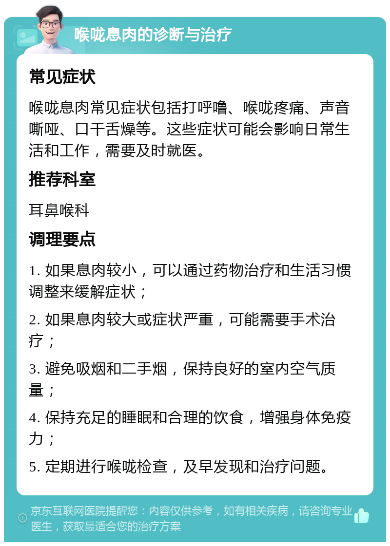 喉咙息肉的诊断与治疗 常见症状 喉咙息肉常见症状包括打呼噜、喉咙疼痛、声音嘶哑、口干舌燥等。这些症状可能会影响日常生活和工作，需要及时就医。 推荐科室 耳鼻喉科 调理要点 1. 如果息肉较小，可以通过药物治疗和生活习惯调整来缓解症状； 2. 如果息肉较大或症状严重，可能需要手术治疗； 3. 避免吸烟和二手烟，保持良好的室内空气质量； 4. 保持充足的睡眠和合理的饮食，增强身体免疫力； 5. 定期进行喉咙检查，及早发现和治疗问题。