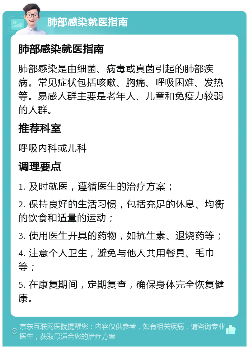 肺部感染就医指南 肺部感染就医指南 肺部感染是由细菌、病毒或真菌引起的肺部疾病。常见症状包括咳嗽、胸痛、呼吸困难、发热等。易感人群主要是老年人、儿童和免疫力较弱的人群。 推荐科室 呼吸内科或儿科 调理要点 1. 及时就医，遵循医生的治疗方案； 2. 保持良好的生活习惯，包括充足的休息、均衡的饮食和适量的运动； 3. 使用医生开具的药物，如抗生素、退烧药等； 4. 注意个人卫生，避免与他人共用餐具、毛巾等； 5. 在康复期间，定期复查，确保身体完全恢复健康。