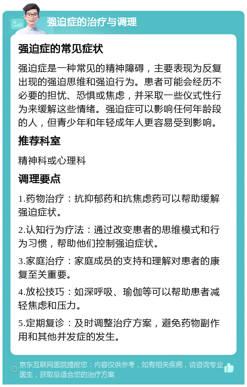 强迫症的治疗与调理 强迫症的常见症状 强迫症是一种常见的精神障碍，主要表现为反复出现的强迫思维和强迫行为。患者可能会经历不必要的担忧、恐惧或焦虑，并采取一些仪式性行为来缓解这些情绪。强迫症可以影响任何年龄段的人，但青少年和年轻成年人更容易受到影响。 推荐科室 精神科或心理科 调理要点 1.药物治疗：抗抑郁药和抗焦虑药可以帮助缓解强迫症状。 2.认知行为疗法：通过改变患者的思维模式和行为习惯，帮助他们控制强迫症状。 3.家庭治疗：家庭成员的支持和理解对患者的康复至关重要。 4.放松技巧：如深呼吸、瑜伽等可以帮助患者减轻焦虑和压力。 5.定期复诊：及时调整治疗方案，避免药物副作用和其他并发症的发生。