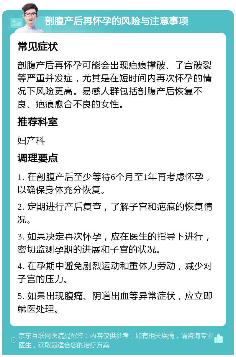 剖腹产后再怀孕的风险与注意事项 常见症状 剖腹产后再怀孕可能会出现疤痕撑破、子宫破裂等严重并发症，尤其是在短时间内再次怀孕的情况下风险更高。易感人群包括剖腹产后恢复不良、疤痕愈合不良的女性。 推荐科室 妇产科 调理要点 1. 在剖腹产后至少等待6个月至1年再考虑怀孕，以确保身体充分恢复。 2. 定期进行产后复查，了解子宫和疤痕的恢复情况。 3. 如果决定再次怀孕，应在医生的指导下进行，密切监测孕期的进展和子宫的状况。 4. 在孕期中避免剧烈运动和重体力劳动，减少对子宫的压力。 5. 如果出现腹痛、阴道出血等异常症状，应立即就医处理。