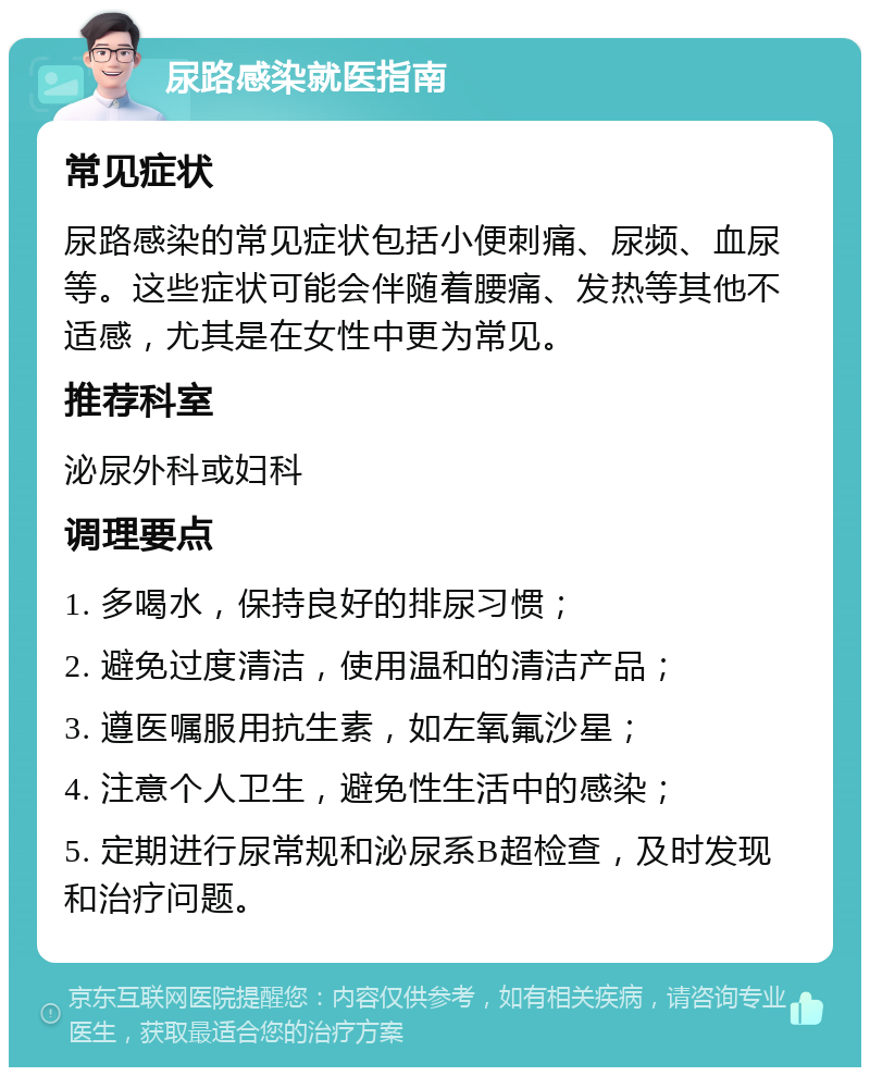 尿路感染就医指南 常见症状 尿路感染的常见症状包括小便刺痛、尿频、血尿等。这些症状可能会伴随着腰痛、发热等其他不适感，尤其是在女性中更为常见。 推荐科室 泌尿外科或妇科 调理要点 1. 多喝水，保持良好的排尿习惯； 2. 避免过度清洁，使用温和的清洁产品； 3. 遵医嘱服用抗生素，如左氧氟沙星； 4. 注意个人卫生，避免性生活中的感染； 5. 定期进行尿常规和泌尿系B超检查，及时发现和治疗问题。