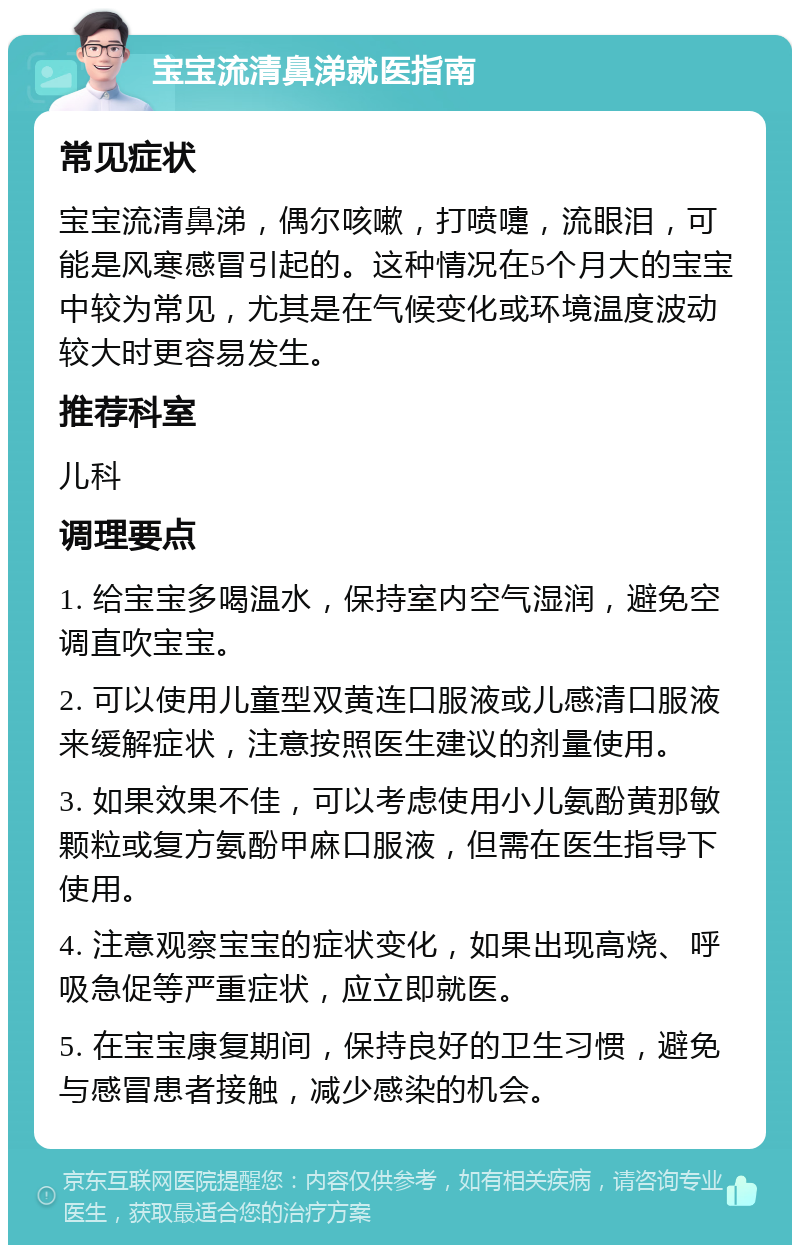 宝宝流清鼻涕就医指南 常见症状 宝宝流清鼻涕，偶尔咳嗽，打喷嚏，流眼泪，可能是风寒感冒引起的。这种情况在5个月大的宝宝中较为常见，尤其是在气候变化或环境温度波动较大时更容易发生。 推荐科室 儿科 调理要点 1. 给宝宝多喝温水，保持室内空气湿润，避免空调直吹宝宝。 2. 可以使用儿童型双黄连口服液或儿感清口服液来缓解症状，注意按照医生建议的剂量使用。 3. 如果效果不佳，可以考虑使用小儿氨酚黄那敏颗粒或复方氨酚甲麻口服液，但需在医生指导下使用。 4. 注意观察宝宝的症状变化，如果出现高烧、呼吸急促等严重症状，应立即就医。 5. 在宝宝康复期间，保持良好的卫生习惯，避免与感冒患者接触，减少感染的机会。