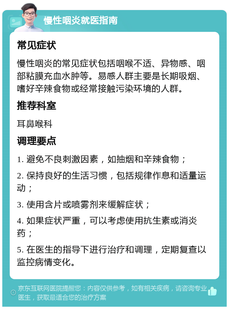 慢性咽炎就医指南 常见症状 慢性咽炎的常见症状包括咽喉不适、异物感、咽部粘膜充血水肿等。易感人群主要是长期吸烟、嗜好辛辣食物或经常接触污染环境的人群。 推荐科室 耳鼻喉科 调理要点 1. 避免不良刺激因素，如抽烟和辛辣食物； 2. 保持良好的生活习惯，包括规律作息和适量运动； 3. 使用含片或喷雾剂来缓解症状； 4. 如果症状严重，可以考虑使用抗生素或消炎药； 5. 在医生的指导下进行治疗和调理，定期复查以监控病情变化。