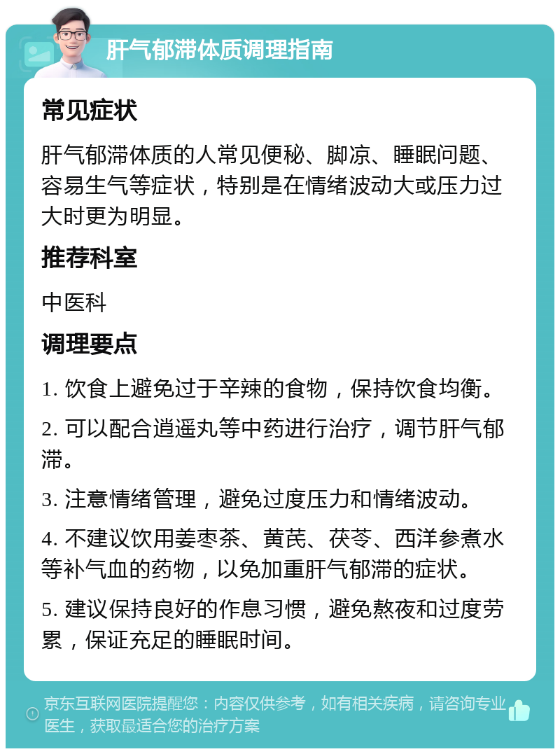 肝气郁滞体质调理指南 常见症状 肝气郁滞体质的人常见便秘、脚凉、睡眠问题、容易生气等症状，特别是在情绪波动大或压力过大时更为明显。 推荐科室 中医科 调理要点 1. 饮食上避免过于辛辣的食物，保持饮食均衡。 2. 可以配合逍遥丸等中药进行治疗，调节肝气郁滞。 3. 注意情绪管理，避免过度压力和情绪波动。 4. 不建议饮用姜枣茶、黄芪、茯苓、西洋参煮水等补气血的药物，以免加重肝气郁滞的症状。 5. 建议保持良好的作息习惯，避免熬夜和过度劳累，保证充足的睡眠时间。