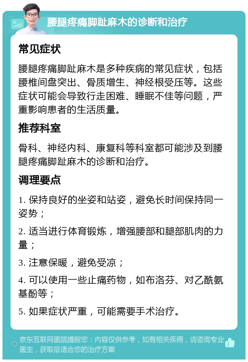 腰腿疼痛脚趾麻木的诊断和治疗 常见症状 腰腿疼痛脚趾麻木是多种疾病的常见症状，包括腰椎间盘突出、骨质增生、神经根受压等。这些症状可能会导致行走困难、睡眠不佳等问题，严重影响患者的生活质量。 推荐科室 骨科、神经内科、康复科等科室都可能涉及到腰腿疼痛脚趾麻木的诊断和治疗。 调理要点 1. 保持良好的坐姿和站姿，避免长时间保持同一姿势； 2. 适当进行体育锻炼，增强腰部和腿部肌肉的力量； 3. 注意保暖，避免受凉； 4. 可以使用一些止痛药物，如布洛芬、对乙酰氨基酚等； 5. 如果症状严重，可能需要手术治疗。