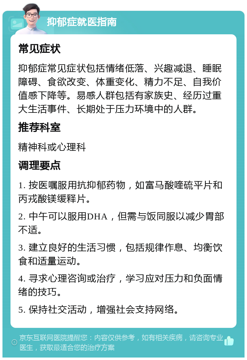 抑郁症就医指南 常见症状 抑郁症常见症状包括情绪低落、兴趣减退、睡眠障碍、食欲改变、体重变化、精力不足、自我价值感下降等。易感人群包括有家族史、经历过重大生活事件、长期处于压力环境中的人群。 推荐科室 精神科或心理科 调理要点 1. 按医嘱服用抗抑郁药物，如富马酸喹硫平片和丙戎酸镁缓释片。 2. 中午可以服用DHA，但需与饭同服以减少胃部不适。 3. 建立良好的生活习惯，包括规律作息、均衡饮食和适量运动。 4. 寻求心理咨询或治疗，学习应对压力和负面情绪的技巧。 5. 保持社交活动，增强社会支持网络。