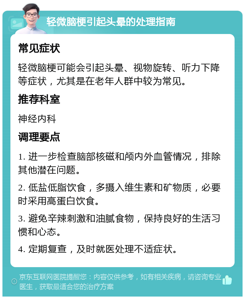 轻微脑梗引起头晕的处理指南 常见症状 轻微脑梗可能会引起头晕、视物旋转、听力下降等症状，尤其是在老年人群中较为常见。 推荐科室 神经内科 调理要点 1. 进一步检查脑部核磁和颅内外血管情况，排除其他潜在问题。 2. 低盐低脂饮食，多摄入维生素和矿物质，必要时采用高蛋白饮食。 3. 避免辛辣刺激和油腻食物，保持良好的生活习惯和心态。 4. 定期复查，及时就医处理不适症状。