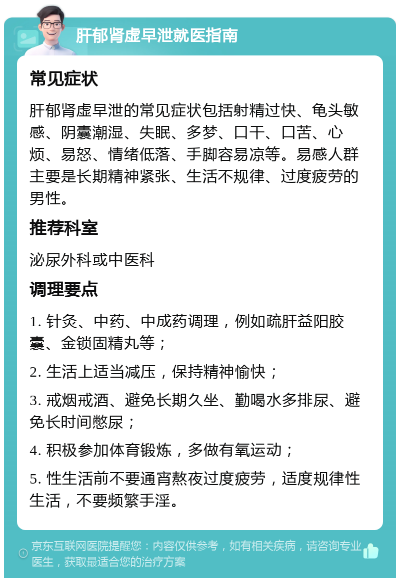 肝郁肾虚早泄就医指南 常见症状 肝郁肾虚早泄的常见症状包括射精过快、龟头敏感、阴囊潮湿、失眠、多梦、口干、口苦、心烦、易怒、情绪低落、手脚容易凉等。易感人群主要是长期精神紧张、生活不规律、过度疲劳的男性。 推荐科室 泌尿外科或中医科 调理要点 1. 针灸、中药、中成药调理，例如疏肝益阳胶囊、金锁固精丸等； 2. 生活上适当减压，保持精神愉快； 3. 戒烟戒酒、避免长期久坐、勤喝水多排尿、避免长时间憋尿； 4. 积极参加体育锻炼，多做有氧运动； 5. 性生活前不要通宵熬夜过度疲劳，适度规律性生活，不要频繁手淫。