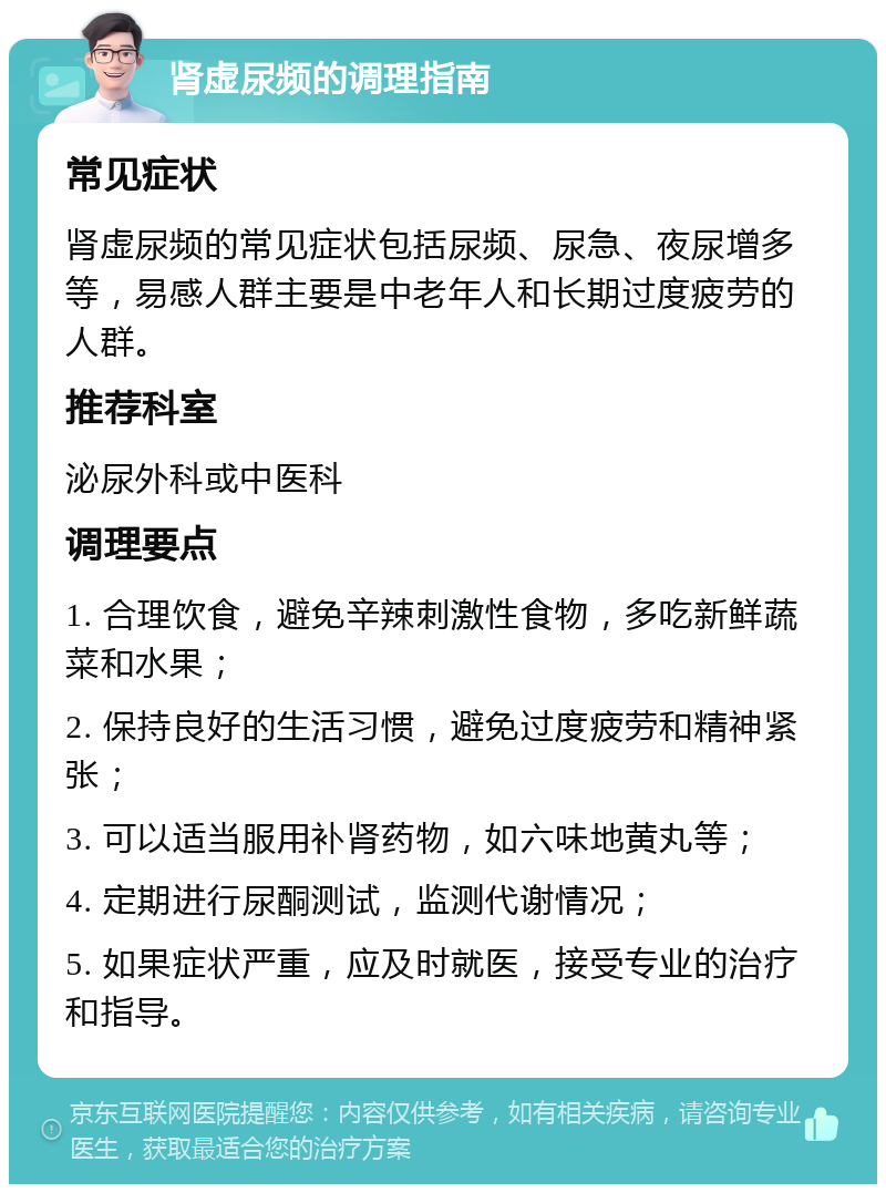 肾虚尿频的调理指南 常见症状 肾虚尿频的常见症状包括尿频、尿急、夜尿增多等，易感人群主要是中老年人和长期过度疲劳的人群。 推荐科室 泌尿外科或中医科 调理要点 1. 合理饮食，避免辛辣刺激性食物，多吃新鲜蔬菜和水果； 2. 保持良好的生活习惯，避免过度疲劳和精神紧张； 3. 可以适当服用补肾药物，如六味地黄丸等； 4. 定期进行尿酮测试，监测代谢情况； 5. 如果症状严重，应及时就医，接受专业的治疗和指导。