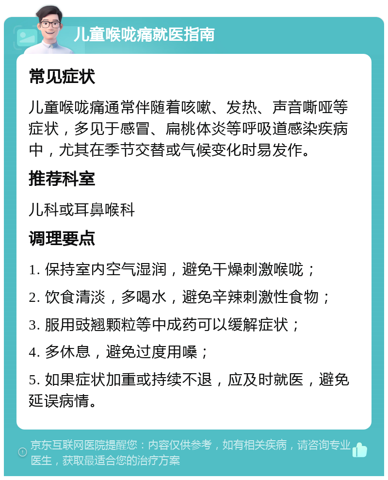 儿童喉咙痛就医指南 常见症状 儿童喉咙痛通常伴随着咳嗽、发热、声音嘶哑等症状，多见于感冒、扁桃体炎等呼吸道感染疾病中，尤其在季节交替或气候变化时易发作。 推荐科室 儿科或耳鼻喉科 调理要点 1. 保持室内空气湿润，避免干燥刺激喉咙； 2. 饮食清淡，多喝水，避免辛辣刺激性食物； 3. 服用豉翘颗粒等中成药可以缓解症状； 4. 多休息，避免过度用嗓； 5. 如果症状加重或持续不退，应及时就医，避免延误病情。