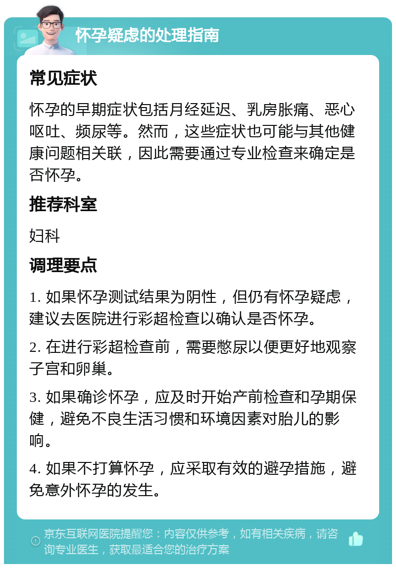 怀孕疑虑的处理指南 常见症状 怀孕的早期症状包括月经延迟、乳房胀痛、恶心呕吐、频尿等。然而，这些症状也可能与其他健康问题相关联，因此需要通过专业检查来确定是否怀孕。 推荐科室 妇科 调理要点 1. 如果怀孕测试结果为阴性，但仍有怀孕疑虑，建议去医院进行彩超检查以确认是否怀孕。 2. 在进行彩超检查前，需要憋尿以便更好地观察子宫和卵巢。 3. 如果确诊怀孕，应及时开始产前检查和孕期保健，避免不良生活习惯和环境因素对胎儿的影响。 4. 如果不打算怀孕，应采取有效的避孕措施，避免意外怀孕的发生。