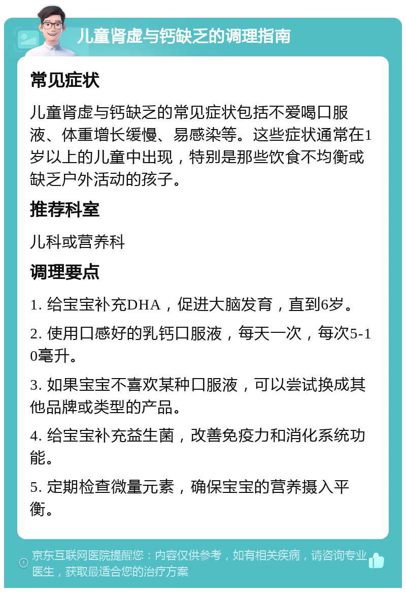 儿童肾虚与钙缺乏的调理指南 常见症状 儿童肾虚与钙缺乏的常见症状包括不爱喝口服液、体重增长缓慢、易感染等。这些症状通常在1岁以上的儿童中出现，特别是那些饮食不均衡或缺乏户外活动的孩子。 推荐科室 儿科或营养科 调理要点 1. 给宝宝补充DHA，促进大脑发育，直到6岁。 2. 使用口感好的乳钙口服液，每天一次，每次5-10毫升。 3. 如果宝宝不喜欢某种口服液，可以尝试换成其他品牌或类型的产品。 4. 给宝宝补充益生菌，改善免疫力和消化系统功能。 5. 定期检查微量元素，确保宝宝的营养摄入平衡。