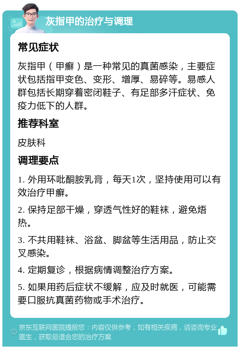 灰指甲的治疗与调理 常见症状 灰指甲（甲癣）是一种常见的真菌感染，主要症状包括指甲变色、变形、增厚、易碎等。易感人群包括长期穿着密闭鞋子、有足部多汗症状、免疫力低下的人群。 推荐科室 皮肤科 调理要点 1. 外用环吡酮胺乳膏，每天1次，坚持使用可以有效治疗甲癣。 2. 保持足部干燥，穿透气性好的鞋袜，避免焐热。 3. 不共用鞋袜、浴盆、脚盆等生活用品，防止交叉感染。 4. 定期复诊，根据病情调整治疗方案。 5. 如果用药后症状不缓解，应及时就医，可能需要口服抗真菌药物或手术治疗。