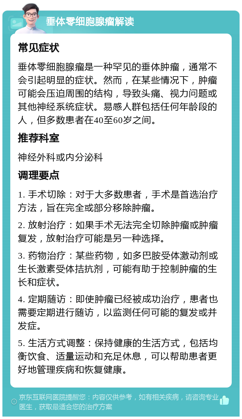 垂体零细胞腺瘤解读 常见症状 垂体零细胞腺瘤是一种罕见的垂体肿瘤，通常不会引起明显的症状。然而，在某些情况下，肿瘤可能会压迫周围的结构，导致头痛、视力问题或其他神经系统症状。易感人群包括任何年龄段的人，但多数患者在40至60岁之间。 推荐科室 神经外科或内分泌科 调理要点 1. 手术切除：对于大多数患者，手术是首选治疗方法，旨在完全或部分移除肿瘤。 2. 放射治疗：如果手术无法完全切除肿瘤或肿瘤复发，放射治疗可能是另一种选择。 3. 药物治疗：某些药物，如多巴胺受体激动剂或生长激素受体拮抗剂，可能有助于控制肿瘤的生长和症状。 4. 定期随访：即使肿瘤已经被成功治疗，患者也需要定期进行随访，以监测任何可能的复发或并发症。 5. 生活方式调整：保持健康的生活方式，包括均衡饮食、适量运动和充足休息，可以帮助患者更好地管理疾病和恢复健康。